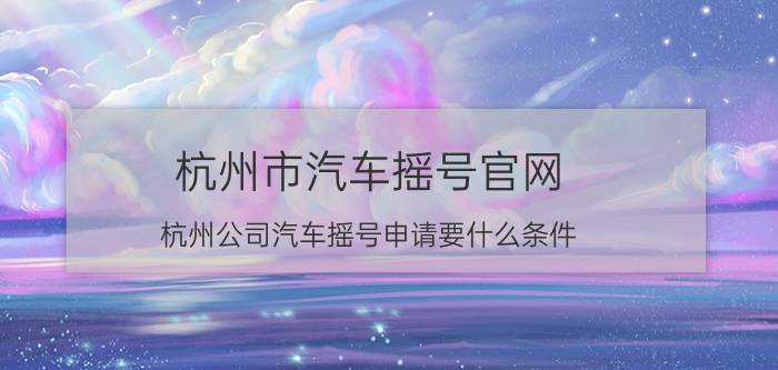 杭州市汽车摇号官网 杭州公司汽车摇号申请要什么条件？